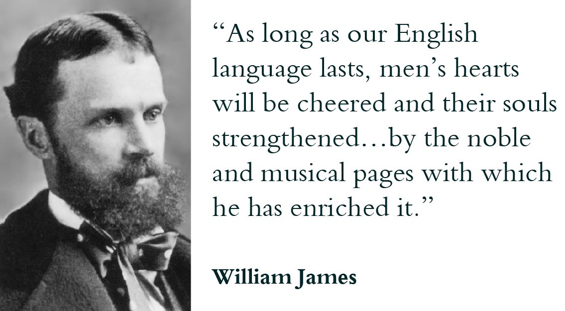 “As long as our English language lasts men’s hearts will be cheered and their souls strengthened…by the noble and musical pages with which he has enriched it.” - William James
