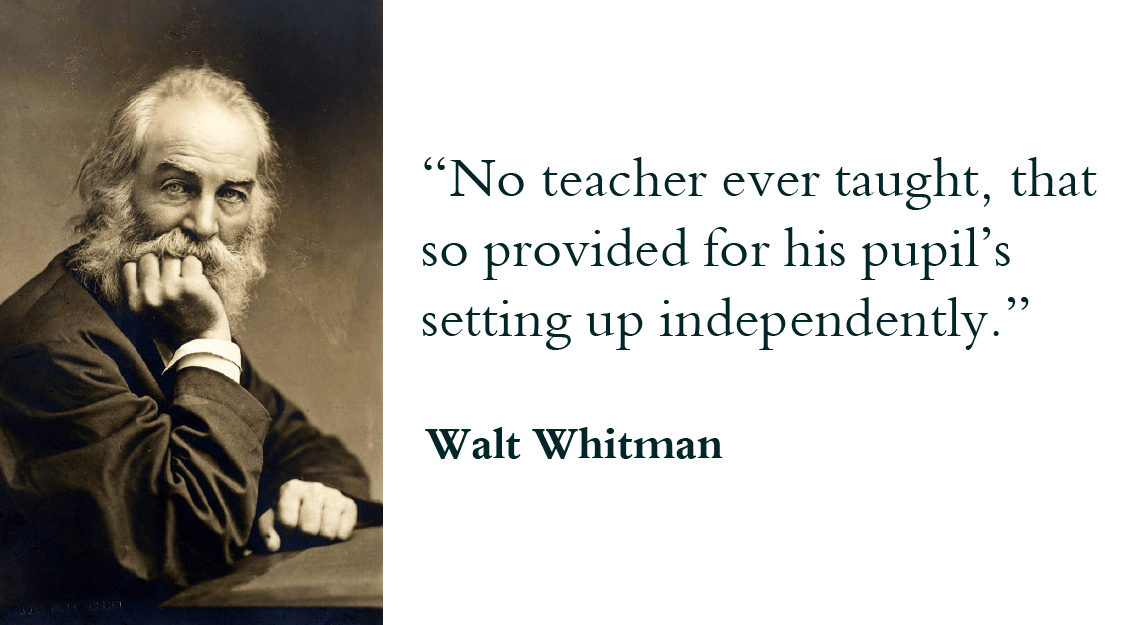 “No teacher ever taught, that so provided for his pupil’s setting up independently.” - Walt Whitman